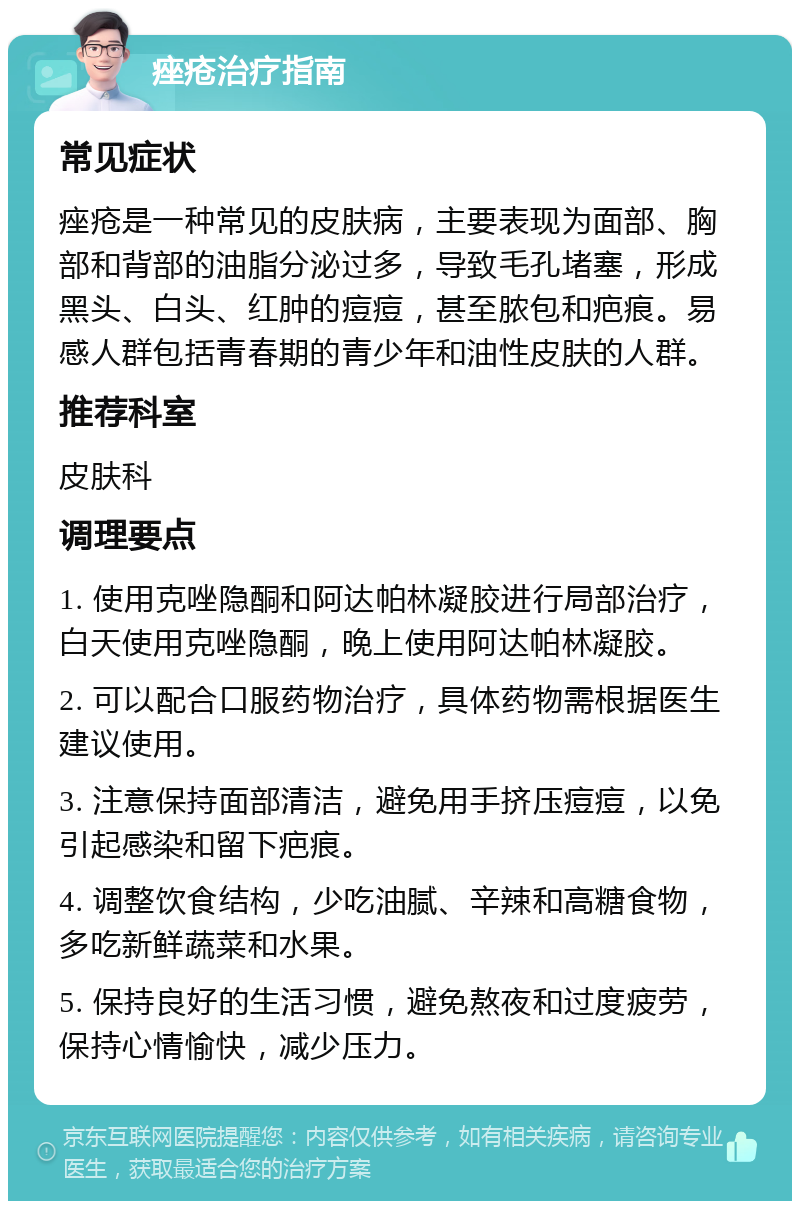 痤疮治疗指南 常见症状 痤疮是一种常见的皮肤病，主要表现为面部、胸部和背部的油脂分泌过多，导致毛孔堵塞，形成黑头、白头、红肿的痘痘，甚至脓包和疤痕。易感人群包括青春期的青少年和油性皮肤的人群。 推荐科室 皮肤科 调理要点 1. 使用克唑隐酮和阿达帕林凝胶进行局部治疗，白天使用克唑隐酮，晚上使用阿达帕林凝胶。 2. 可以配合口服药物治疗，具体药物需根据医生建议使用。 3. 注意保持面部清洁，避免用手挤压痘痘，以免引起感染和留下疤痕。 4. 调整饮食结构，少吃油腻、辛辣和高糖食物，多吃新鲜蔬菜和水果。 5. 保持良好的生活习惯，避免熬夜和过度疲劳，保持心情愉快，减少压力。