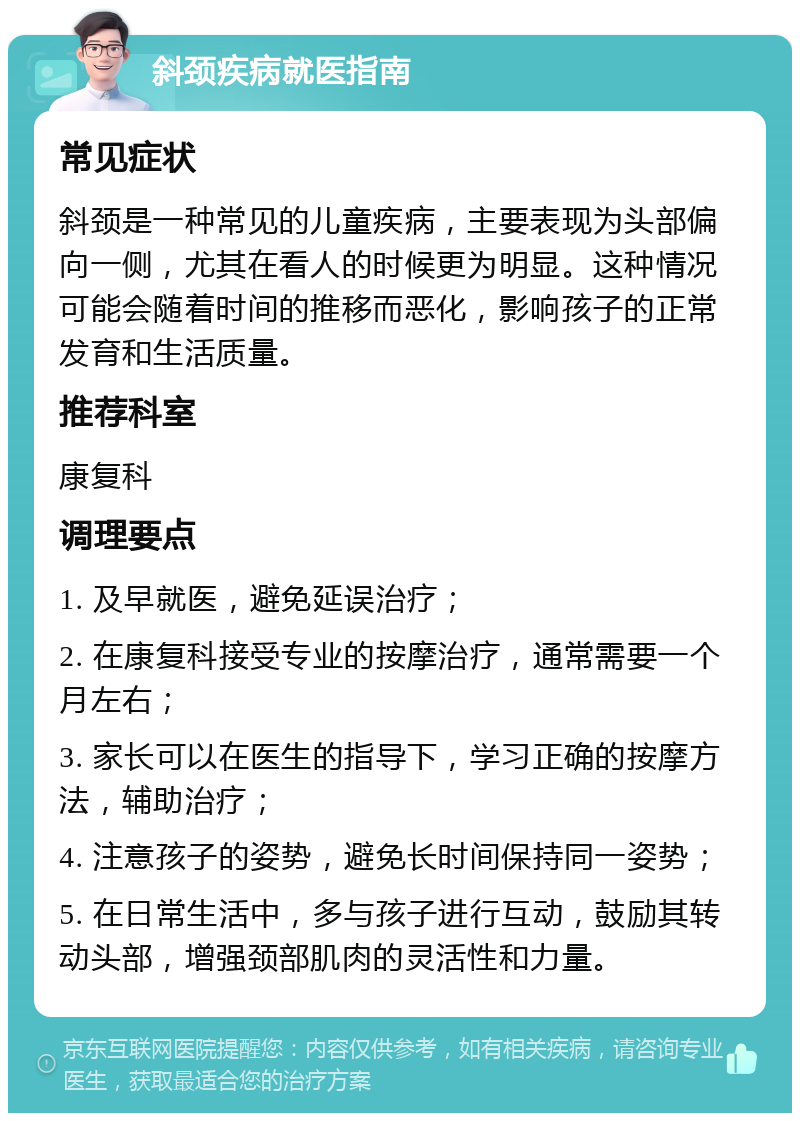 斜颈疾病就医指南 常见症状 斜颈是一种常见的儿童疾病，主要表现为头部偏向一侧，尤其在看人的时候更为明显。这种情况可能会随着时间的推移而恶化，影响孩子的正常发育和生活质量。 推荐科室 康复科 调理要点 1. 及早就医，避免延误治疗； 2. 在康复科接受专业的按摩治疗，通常需要一个月左右； 3. 家长可以在医生的指导下，学习正确的按摩方法，辅助治疗； 4. 注意孩子的姿势，避免长时间保持同一姿势； 5. 在日常生活中，多与孩子进行互动，鼓励其转动头部，增强颈部肌肉的灵活性和力量。