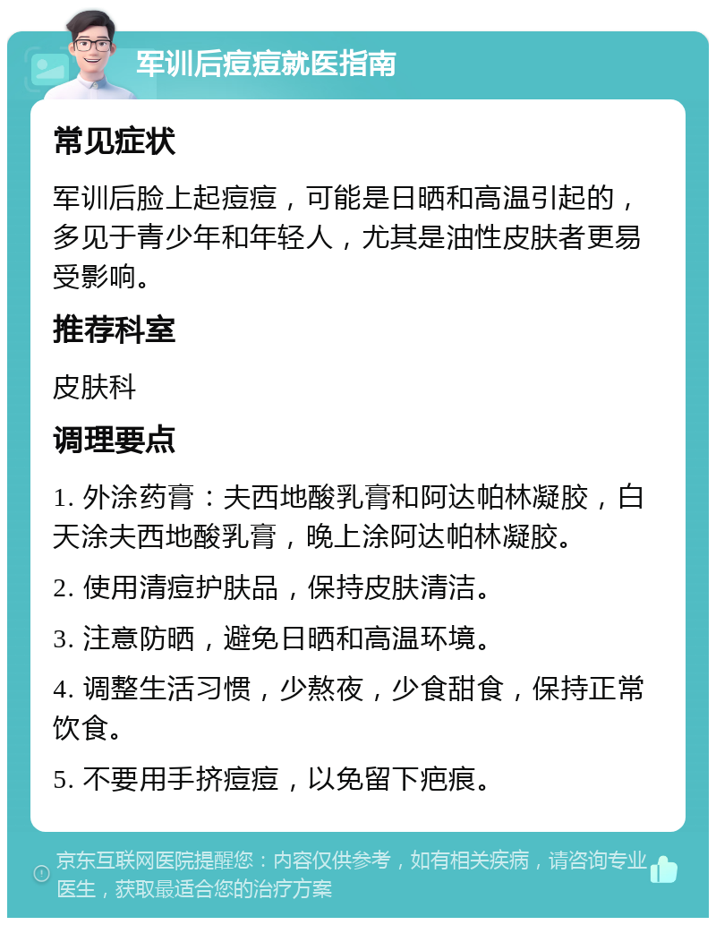 军训后痘痘就医指南 常见症状 军训后脸上起痘痘，可能是日晒和高温引起的，多见于青少年和年轻人，尤其是油性皮肤者更易受影响。 推荐科室 皮肤科 调理要点 1. 外涂药膏：夫西地酸乳膏和阿达帕林凝胶，白天涂夫西地酸乳膏，晚上涂阿达帕林凝胶。 2. 使用清痘护肤品，保持皮肤清洁。 3. 注意防晒，避免日晒和高温环境。 4. 调整生活习惯，少熬夜，少食甜食，保持正常饮食。 5. 不要用手挤痘痘，以免留下疤痕。