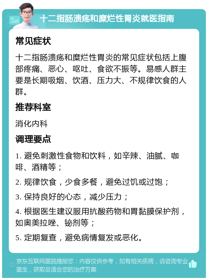 十二指肠溃疡和糜烂性胃炎就医指南 常见症状 十二指肠溃疡和糜烂性胃炎的常见症状包括上腹部疼痛、恶心、呕吐、食欲不振等。易感人群主要是长期吸烟、饮酒、压力大、不规律饮食的人群。 推荐科室 消化内科 调理要点 1. 避免刺激性食物和饮料，如辛辣、油腻、咖啡、酒精等； 2. 规律饮食，少食多餐，避免过饥或过饱； 3. 保持良好的心态，减少压力； 4. 根据医生建议服用抗酸药物和胃黏膜保护剂，如奥美拉唑、铋剂等； 5. 定期复查，避免病情复发或恶化。