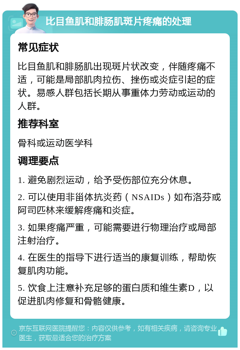 比目鱼肌和腓肠肌斑片疼痛的处理 常见症状 比目鱼肌和腓肠肌出现斑片状改变，伴随疼痛不适，可能是局部肌肉拉伤、挫伤或炎症引起的症状。易感人群包括长期从事重体力劳动或运动的人群。 推荐科室 骨科或运动医学科 调理要点 1. 避免剧烈运动，给予受伤部位充分休息。 2. 可以使用非甾体抗炎药（NSAIDs）如布洛芬或阿司匹林来缓解疼痛和炎症。 3. 如果疼痛严重，可能需要进行物理治疗或局部注射治疗。 4. 在医生的指导下进行适当的康复训练，帮助恢复肌肉功能。 5. 饮食上注意补充足够的蛋白质和维生素D，以促进肌肉修复和骨骼健康。