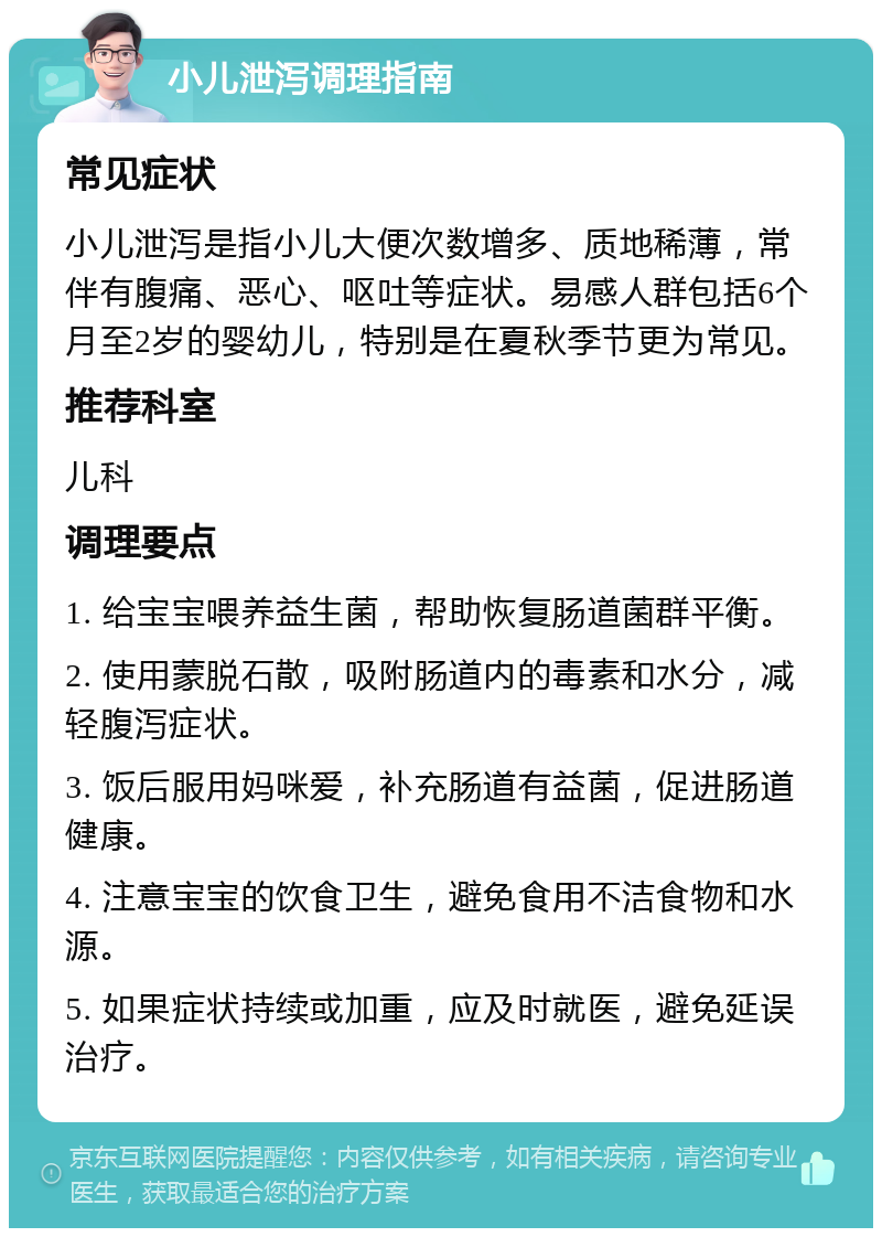 小儿泄泻调理指南 常见症状 小儿泄泻是指小儿大便次数增多、质地稀薄，常伴有腹痛、恶心、呕吐等症状。易感人群包括6个月至2岁的婴幼儿，特别是在夏秋季节更为常见。 推荐科室 儿科 调理要点 1. 给宝宝喂养益生菌，帮助恢复肠道菌群平衡。 2. 使用蒙脱石散，吸附肠道内的毒素和水分，减轻腹泻症状。 3. 饭后服用妈咪爱，补充肠道有益菌，促进肠道健康。 4. 注意宝宝的饮食卫生，避免食用不洁食物和水源。 5. 如果症状持续或加重，应及时就医，避免延误治疗。