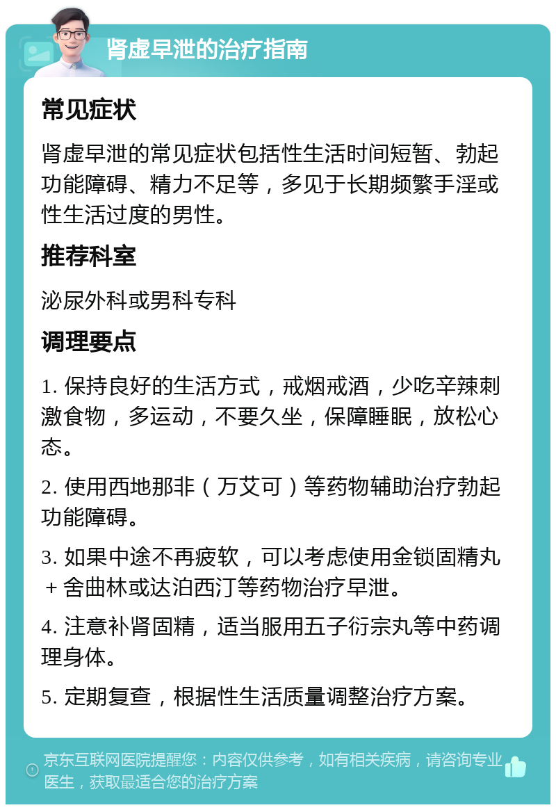 肾虚早泄的治疗指南 常见症状 肾虚早泄的常见症状包括性生活时间短暂、勃起功能障碍、精力不足等，多见于长期频繁手淫或性生活过度的男性。 推荐科室 泌尿外科或男科专科 调理要点 1. 保持良好的生活方式，戒烟戒酒，少吃辛辣刺激食物，多运动，不要久坐，保障睡眠，放松心态。 2. 使用西地那非（万艾可）等药物辅助治疗勃起功能障碍。 3. 如果中途不再疲软，可以考虑使用金锁固精丸＋舍曲林或达泊西汀等药物治疗早泄。 4. 注意补肾固精，适当服用五子衍宗丸等中药调理身体。 5. 定期复查，根据性生活质量调整治疗方案。