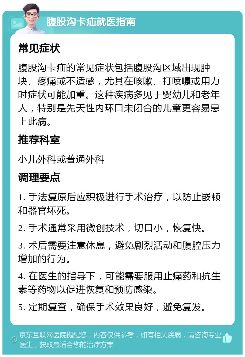 腹股沟卡疝就医指南 常见症状 腹股沟卡疝的常见症状包括腹股沟区域出现肿块、疼痛或不适感，尤其在咳嗽、打喷嚏或用力时症状可能加重。这种疾病多见于婴幼儿和老年人，特别是先天性内环口未闭合的儿童更容易患上此病。 推荐科室 小儿外科或普通外科 调理要点 1. 手法复原后应积极进行手术治疗，以防止嵌顿和器官坏死。 2. 手术通常采用微创技术，切口小，恢复快。 3. 术后需要注意休息，避免剧烈活动和腹腔压力增加的行为。 4. 在医生的指导下，可能需要服用止痛药和抗生素等药物以促进恢复和预防感染。 5. 定期复查，确保手术效果良好，避免复发。