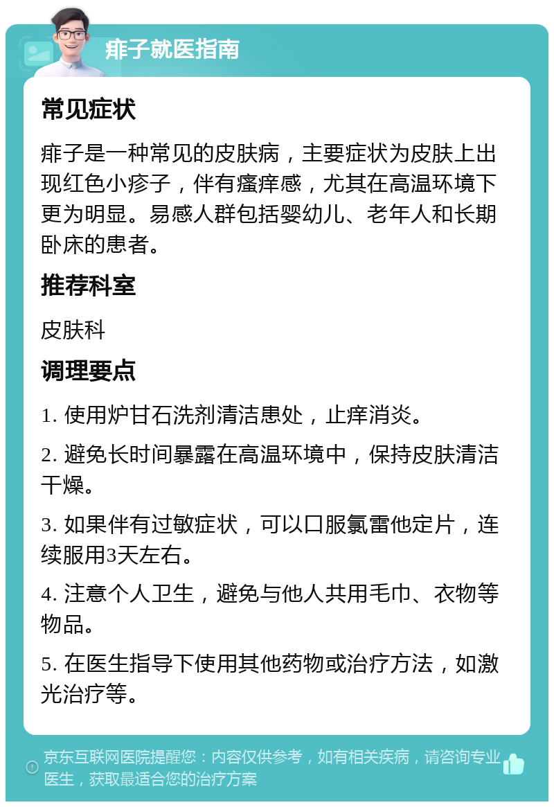 痱子就医指南 常见症状 痱子是一种常见的皮肤病，主要症状为皮肤上出现红色小疹子，伴有瘙痒感，尤其在高温环境下更为明显。易感人群包括婴幼儿、老年人和长期卧床的患者。 推荐科室 皮肤科 调理要点 1. 使用炉甘石洗剂清洁患处，止痒消炎。 2. 避免长时间暴露在高温环境中，保持皮肤清洁干燥。 3. 如果伴有过敏症状，可以口服氯雷他定片，连续服用3天左右。 4. 注意个人卫生，避免与他人共用毛巾、衣物等物品。 5. 在医生指导下使用其他药物或治疗方法，如激光治疗等。