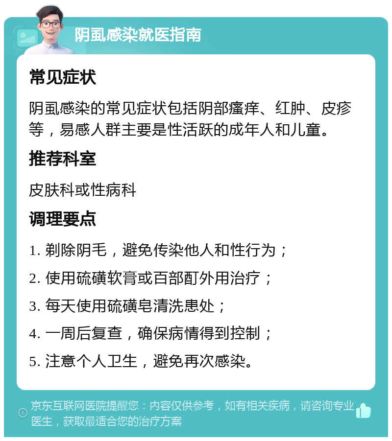 阴虱感染就医指南 常见症状 阴虱感染的常见症状包括阴部瘙痒、红肿、皮疹等，易感人群主要是性活跃的成年人和儿童。 推荐科室 皮肤科或性病科 调理要点 1. 剃除阴毛，避免传染他人和性行为； 2. 使用硫磺软膏或百部酊外用治疗； 3. 每天使用硫磺皂清洗患处； 4. 一周后复查，确保病情得到控制； 5. 注意个人卫生，避免再次感染。