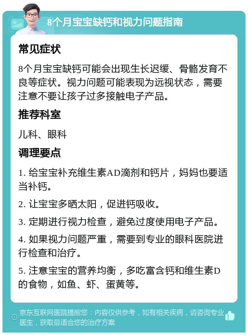 8个月宝宝缺钙和视力问题指南 常见症状 8个月宝宝缺钙可能会出现生长迟缓、骨骼发育不良等症状。视力问题可能表现为远视状态，需要注意不要让孩子过多接触电子产品。 推荐科室 儿科、眼科 调理要点 1. 给宝宝补充维生素AD滴剂和钙片，妈妈也要适当补钙。 2. 让宝宝多晒太阳，促进钙吸收。 3. 定期进行视力检查，避免过度使用电子产品。 4. 如果视力问题严重，需要到专业的眼科医院进行检查和治疗。 5. 注意宝宝的营养均衡，多吃富含钙和维生素D的食物，如鱼、虾、蛋黄等。