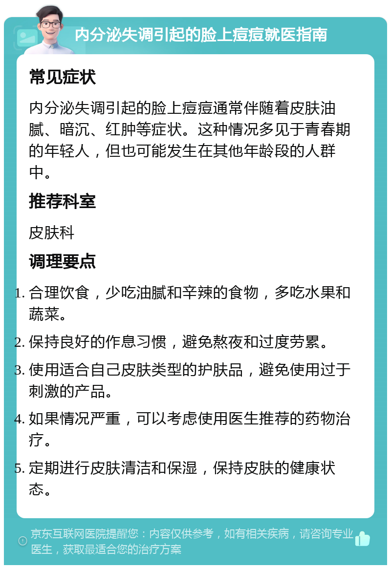 内分泌失调引起的脸上痘痘就医指南 常见症状 内分泌失调引起的脸上痘痘通常伴随着皮肤油腻、暗沉、红肿等症状。这种情况多见于青春期的年轻人，但也可能发生在其他年龄段的人群中。 推荐科室 皮肤科 调理要点 合理饮食，少吃油腻和辛辣的食物，多吃水果和蔬菜。 保持良好的作息习惯，避免熬夜和过度劳累。 使用适合自己皮肤类型的护肤品，避免使用过于刺激的产品。 如果情况严重，可以考虑使用医生推荐的药物治疗。 定期进行皮肤清洁和保湿，保持皮肤的健康状态。