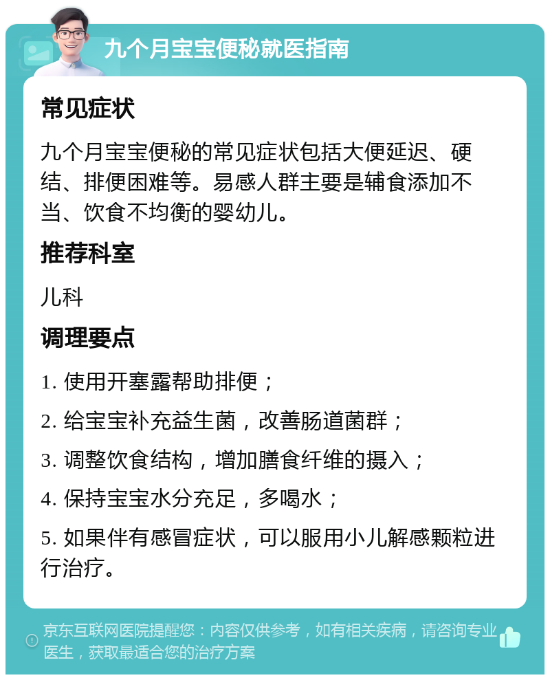 九个月宝宝便秘就医指南 常见症状 九个月宝宝便秘的常见症状包括大便延迟、硬结、排便困难等。易感人群主要是辅食添加不当、饮食不均衡的婴幼儿。 推荐科室 儿科 调理要点 1. 使用开塞露帮助排便； 2. 给宝宝补充益生菌，改善肠道菌群； 3. 调整饮食结构，增加膳食纤维的摄入； 4. 保持宝宝水分充足，多喝水； 5. 如果伴有感冒症状，可以服用小儿解感颗粒进行治疗。