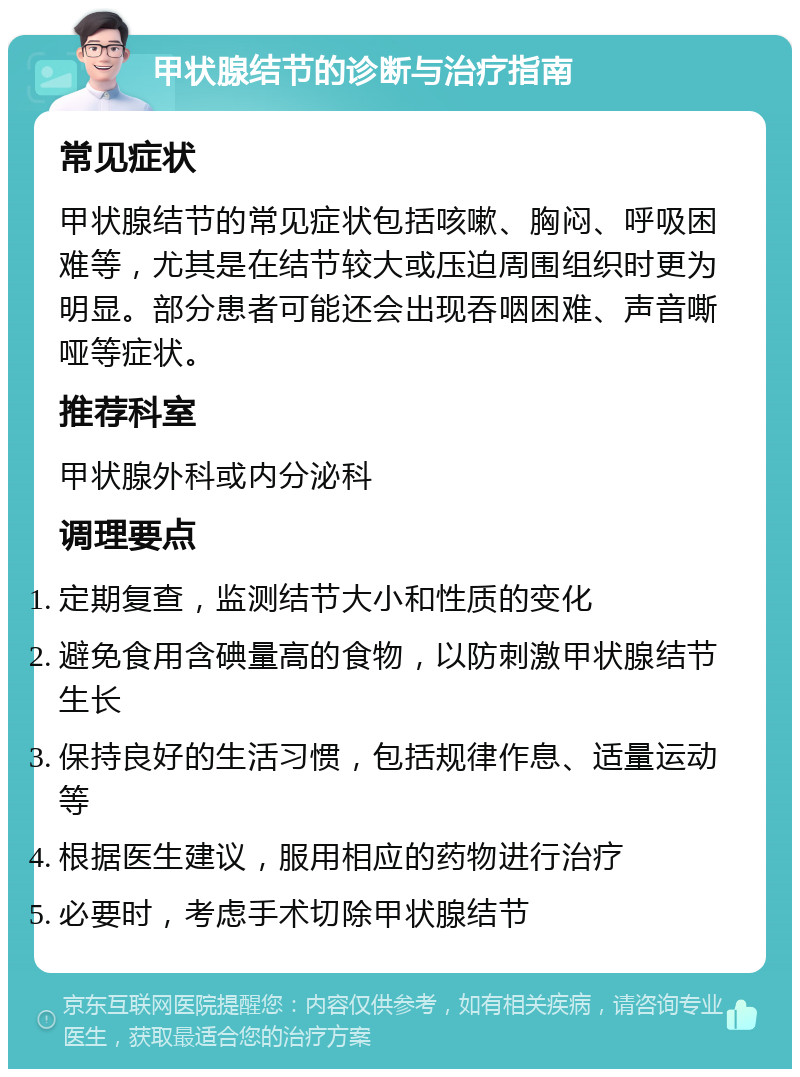 甲状腺结节的诊断与治疗指南 常见症状 甲状腺结节的常见症状包括咳嗽、胸闷、呼吸困难等，尤其是在结节较大或压迫周围组织时更为明显。部分患者可能还会出现吞咽困难、声音嘶哑等症状。 推荐科室 甲状腺外科或内分泌科 调理要点 定期复查，监测结节大小和性质的变化 避免食用含碘量高的食物，以防刺激甲状腺结节生长 保持良好的生活习惯，包括规律作息、适量运动等 根据医生建议，服用相应的药物进行治疗 必要时，考虑手术切除甲状腺结节