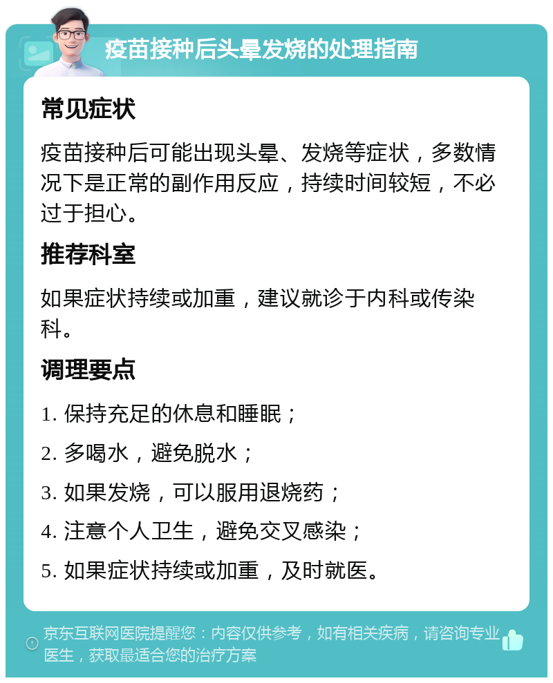 疫苗接种后头晕发烧的处理指南 常见症状 疫苗接种后可能出现头晕、发烧等症状，多数情况下是正常的副作用反应，持续时间较短，不必过于担心。 推荐科室 如果症状持续或加重，建议就诊于内科或传染科。 调理要点 1. 保持充足的休息和睡眠； 2. 多喝水，避免脱水； 3. 如果发烧，可以服用退烧药； 4. 注意个人卫生，避免交叉感染； 5. 如果症状持续或加重，及时就医。