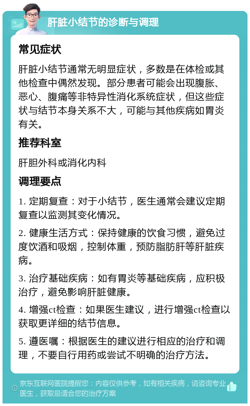 肝脏小结节的诊断与调理 常见症状 肝脏小结节通常无明显症状，多数是在体检或其他检查中偶然发现。部分患者可能会出现腹胀、恶心、腹痛等非特异性消化系统症状，但这些症状与结节本身关系不大，可能与其他疾病如胃炎有关。 推荐科室 肝胆外科或消化内科 调理要点 1. 定期复查：对于小结节，医生通常会建议定期复查以监测其变化情况。 2. 健康生活方式：保持健康的饮食习惯，避免过度饮酒和吸烟，控制体重，预防脂肪肝等肝脏疾病。 3. 治疗基础疾病：如有胃炎等基础疾病，应积极治疗，避免影响肝脏健康。 4. 增强ct检查：如果医生建议，进行增强ct检查以获取更详细的结节信息。 5. 遵医嘱：根据医生的建议进行相应的治疗和调理，不要自行用药或尝试不明确的治疗方法。