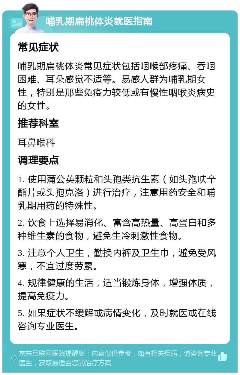 哺乳期扁桃体炎就医指南 常见症状 哺乳期扁桃体炎常见症状包括咽喉部疼痛、吞咽困难、耳朵感觉不适等。易感人群为哺乳期女性，特别是那些免疫力较低或有慢性咽喉炎病史的女性。 推荐科室 耳鼻喉科 调理要点 1. 使用蒲公英颗粒和头孢类抗生素（如头孢呋辛酯片或头孢克洛）进行治疗，注意用药安全和哺乳期用药的特殊性。 2. 饮食上选择易消化、富含高热量、高蛋白和多种维生素的食物，避免生冷刺激性食物。 3. 注意个人卫生，勤换内裤及卫生巾，避免受风寒，不宜过度劳累。 4. 规律健康的生活，适当锻炼身体，增强体质，提高免疫力。 5. 如果症状不缓解或病情变化，及时就医或在线咨询专业医生。