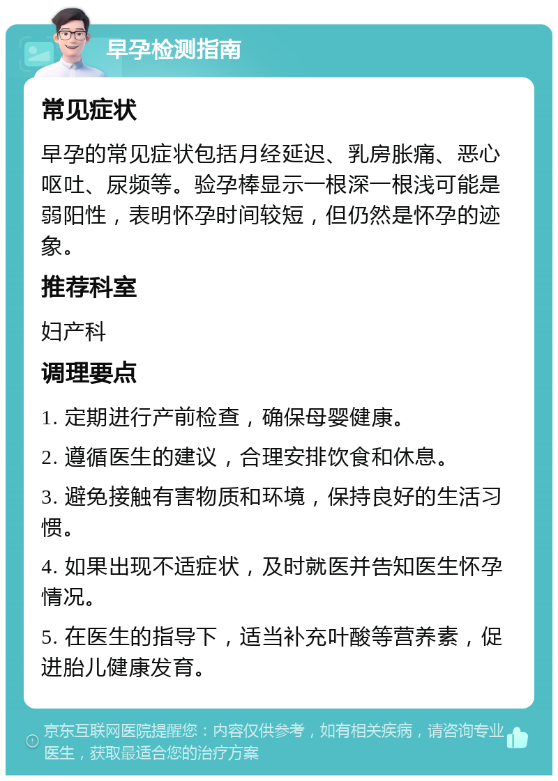 早孕检测指南 常见症状 早孕的常见症状包括月经延迟、乳房胀痛、恶心呕吐、尿频等。验孕棒显示一根深一根浅可能是弱阳性，表明怀孕时间较短，但仍然是怀孕的迹象。 推荐科室 妇产科 调理要点 1. 定期进行产前检查，确保母婴健康。 2. 遵循医生的建议，合理安排饮食和休息。 3. 避免接触有害物质和环境，保持良好的生活习惯。 4. 如果出现不适症状，及时就医并告知医生怀孕情况。 5. 在医生的指导下，适当补充叶酸等营养素，促进胎儿健康发育。