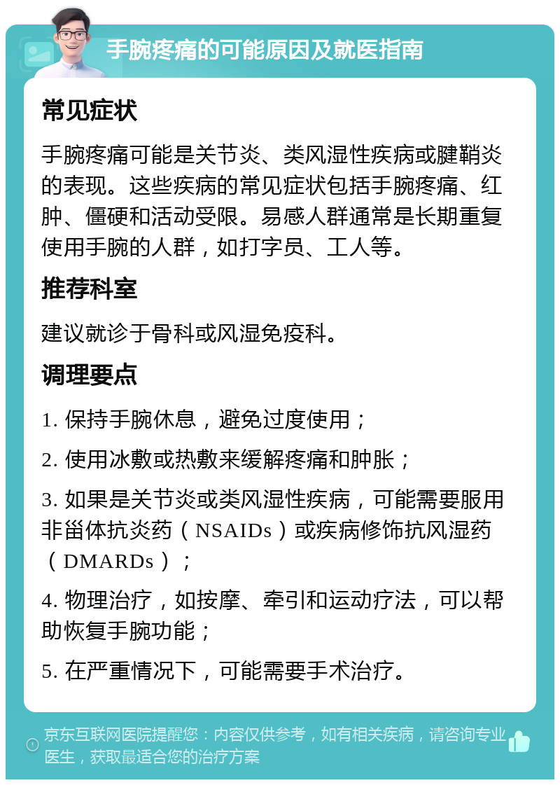 手腕疼痛的可能原因及就医指南 常见症状 手腕疼痛可能是关节炎、类风湿性疾病或腱鞘炎的表现。这些疾病的常见症状包括手腕疼痛、红肿、僵硬和活动受限。易感人群通常是长期重复使用手腕的人群，如打字员、工人等。 推荐科室 建议就诊于骨科或风湿免疫科。 调理要点 1. 保持手腕休息，避免过度使用； 2. 使用冰敷或热敷来缓解疼痛和肿胀； 3. 如果是关节炎或类风湿性疾病，可能需要服用非甾体抗炎药（NSAIDs）或疾病修饰抗风湿药（DMARDs）； 4. 物理治疗，如按摩、牵引和运动疗法，可以帮助恢复手腕功能； 5. 在严重情况下，可能需要手术治疗。