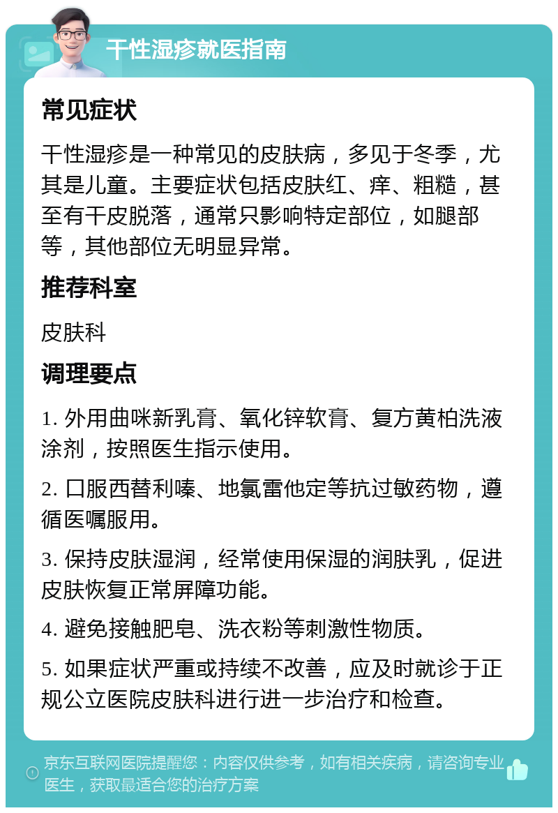 干性湿疹就医指南 常见症状 干性湿疹是一种常见的皮肤病，多见于冬季，尤其是儿童。主要症状包括皮肤红、痒、粗糙，甚至有干皮脱落，通常只影响特定部位，如腿部等，其他部位无明显异常。 推荐科室 皮肤科 调理要点 1. 外用曲咪新乳膏、氧化锌软膏、复方黄柏洗液涂剂，按照医生指示使用。 2. 口服西替利嗪、地氯雷他定等抗过敏药物，遵循医嘱服用。 3. 保持皮肤湿润，经常使用保湿的润肤乳，促进皮肤恢复正常屏障功能。 4. 避免接触肥皂、洗衣粉等刺激性物质。 5. 如果症状严重或持续不改善，应及时就诊于正规公立医院皮肤科进行进一步治疗和检查。