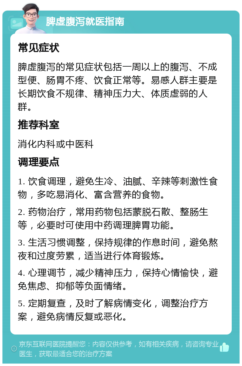 脾虚腹泻就医指南 常见症状 脾虚腹泻的常见症状包括一周以上的腹泻、不成型便、肠胃不疼、饮食正常等。易感人群主要是长期饮食不规律、精神压力大、体质虚弱的人群。 推荐科室 消化内科或中医科 调理要点 1. 饮食调理，避免生冷、油腻、辛辣等刺激性食物，多吃易消化、富含营养的食物。 2. 药物治疗，常用药物包括蒙脱石散、整肠生等，必要时可使用中药调理脾胃功能。 3. 生活习惯调整，保持规律的作息时间，避免熬夜和过度劳累，适当进行体育锻炼。 4. 心理调节，减少精神压力，保持心情愉快，避免焦虑、抑郁等负面情绪。 5. 定期复查，及时了解病情变化，调整治疗方案，避免病情反复或恶化。