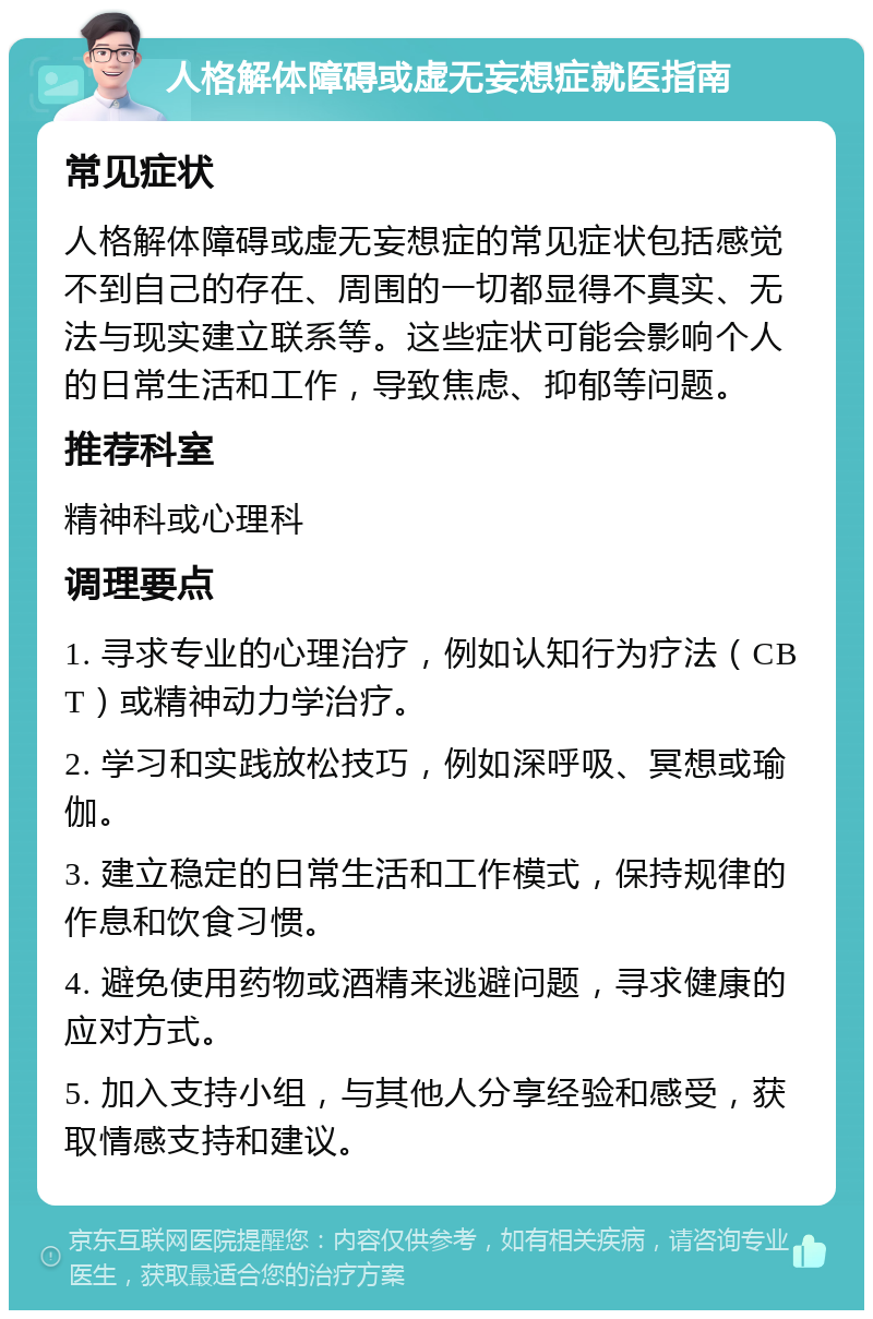 人格解体障碍或虚无妄想症就医指南 常见症状 人格解体障碍或虚无妄想症的常见症状包括感觉不到自己的存在、周围的一切都显得不真实、无法与现实建立联系等。这些症状可能会影响个人的日常生活和工作，导致焦虑、抑郁等问题。 推荐科室 精神科或心理科 调理要点 1. 寻求专业的心理治疗，例如认知行为疗法（CBT）或精神动力学治疗。 2. 学习和实践放松技巧，例如深呼吸、冥想或瑜伽。 3. 建立稳定的日常生活和工作模式，保持规律的作息和饮食习惯。 4. 避免使用药物或酒精来逃避问题，寻求健康的应对方式。 5. 加入支持小组，与其他人分享经验和感受，获取情感支持和建议。