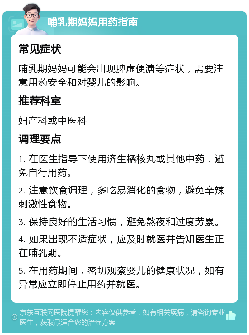 哺乳期妈妈用药指南 常见症状 哺乳期妈妈可能会出现脾虚便溏等症状，需要注意用药安全和对婴儿的影响。 推荐科室 妇产科或中医科 调理要点 1. 在医生指导下使用济生橘核丸或其他中药，避免自行用药。 2. 注意饮食调理，多吃易消化的食物，避免辛辣刺激性食物。 3. 保持良好的生活习惯，避免熬夜和过度劳累。 4. 如果出现不适症状，应及时就医并告知医生正在哺乳期。 5. 在用药期间，密切观察婴儿的健康状况，如有异常应立即停止用药并就医。