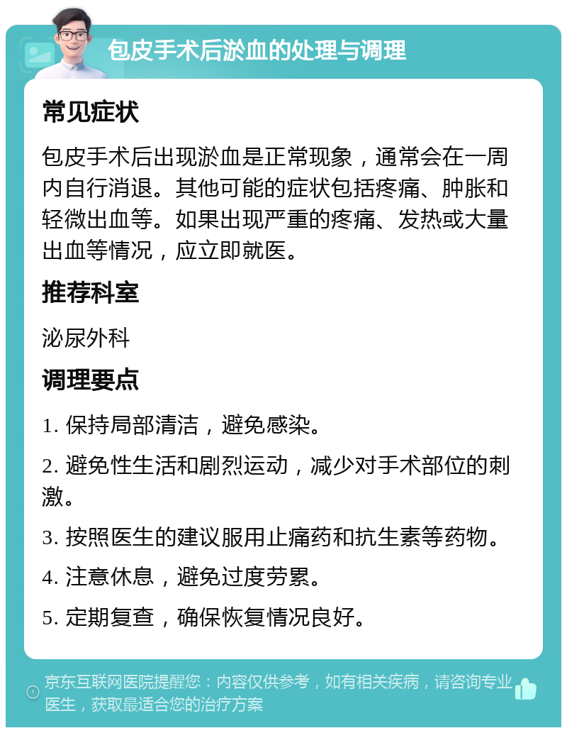 包皮手术后淤血的处理与调理 常见症状 包皮手术后出现淤血是正常现象，通常会在一周内自行消退。其他可能的症状包括疼痛、肿胀和轻微出血等。如果出现严重的疼痛、发热或大量出血等情况，应立即就医。 推荐科室 泌尿外科 调理要点 1. 保持局部清洁，避免感染。 2. 避免性生活和剧烈运动，减少对手术部位的刺激。 3. 按照医生的建议服用止痛药和抗生素等药物。 4. 注意休息，避免过度劳累。 5. 定期复查，确保恢复情况良好。