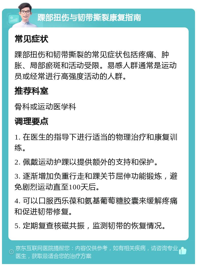 踝部扭伤与韧带撕裂康复指南 常见症状 踝部扭伤和韧带撕裂的常见症状包括疼痛、肿胀、局部瘀斑和活动受限。易感人群通常是运动员或经常进行高强度活动的人群。 推荐科室 骨科或运动医学科 调理要点 1. 在医生的指导下进行适当的物理治疗和康复训练。 2. 佩戴运动护踝以提供额外的支持和保护。 3. 逐渐增加负重行走和踝关节屈伸功能锻炼，避免剧烈运动直至100天后。 4. 可以口服西乐葆和氨基葡萄糖胶囊来缓解疼痛和促进韧带修复。 5. 定期复查核磁共振，监测韧带的恢复情况。