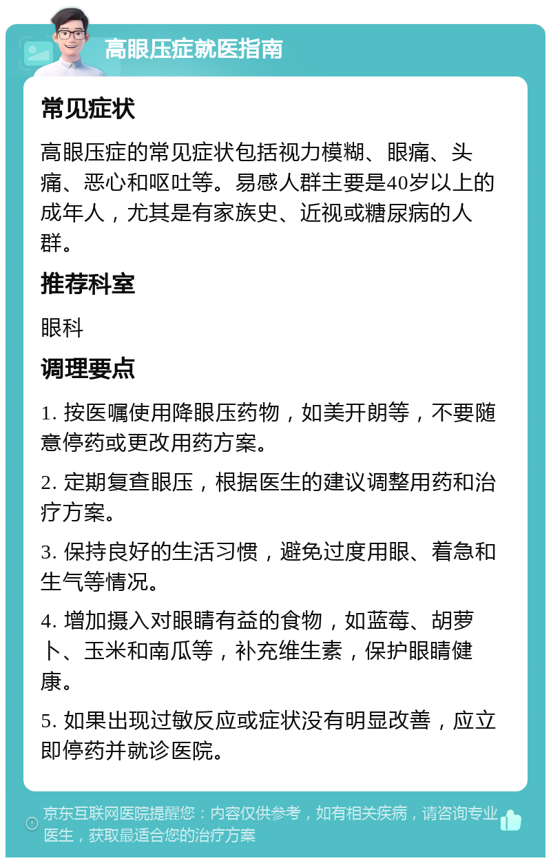 高眼压症就医指南 常见症状 高眼压症的常见症状包括视力模糊、眼痛、头痛、恶心和呕吐等。易感人群主要是40岁以上的成年人，尤其是有家族史、近视或糖尿病的人群。 推荐科室 眼科 调理要点 1. 按医嘱使用降眼压药物，如美开朗等，不要随意停药或更改用药方案。 2. 定期复查眼压，根据医生的建议调整用药和治疗方案。 3. 保持良好的生活习惯，避免过度用眼、着急和生气等情况。 4. 增加摄入对眼睛有益的食物，如蓝莓、胡萝卜、玉米和南瓜等，补充维生素，保护眼睛健康。 5. 如果出现过敏反应或症状没有明显改善，应立即停药并就诊医院。