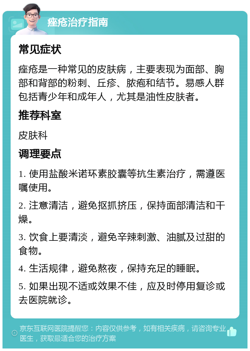 痤疮治疗指南 常见症状 痤疮是一种常见的皮肤病，主要表现为面部、胸部和背部的粉刺、丘疹、脓疱和结节。易感人群包括青少年和成年人，尤其是油性皮肤者。 推荐科室 皮肤科 调理要点 1. 使用盐酸米诺环素胶囊等抗生素治疗，需遵医嘱使用。 2. 注意清洁，避免抠抓挤压，保持面部清洁和干燥。 3. 饮食上要清淡，避免辛辣刺激、油腻及过甜的食物。 4. 生活规律，避免熬夜，保持充足的睡眠。 5. 如果出现不适或效果不佳，应及时停用复诊或去医院就诊。