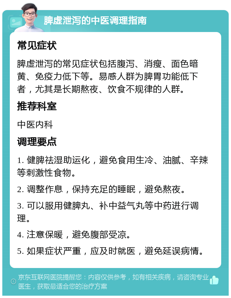 脾虚泄泻的中医调理指南 常见症状 脾虚泄泻的常见症状包括腹泻、消瘦、面色暗黄、免疫力低下等。易感人群为脾胃功能低下者，尤其是长期熬夜、饮食不规律的人群。 推荐科室 中医内科 调理要点 1. 健脾祛湿助运化，避免食用生冷、油腻、辛辣等刺激性食物。 2. 调整作息，保持充足的睡眠，避免熬夜。 3. 可以服用健脾丸、补中益气丸等中药进行调理。 4. 注意保暖，避免腹部受凉。 5. 如果症状严重，应及时就医，避免延误病情。