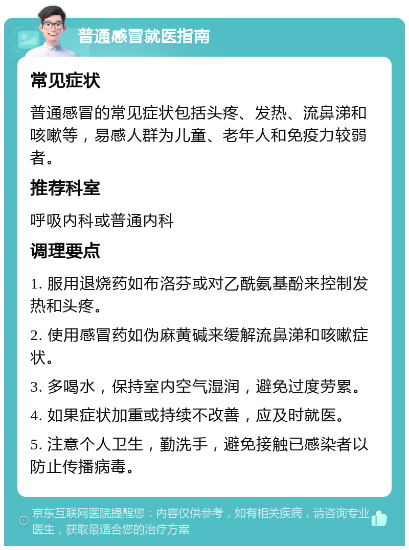 普通感冒就医指南 常见症状 普通感冒的常见症状包括头疼、发热、流鼻涕和咳嗽等，易感人群为儿童、老年人和免疫力较弱者。 推荐科室 呼吸内科或普通内科 调理要点 1. 服用退烧药如布洛芬或对乙酰氨基酚来控制发热和头疼。 2. 使用感冒药如伪麻黄碱来缓解流鼻涕和咳嗽症状。 3. 多喝水，保持室内空气湿润，避免过度劳累。 4. 如果症状加重或持续不改善，应及时就医。 5. 注意个人卫生，勤洗手，避免接触已感染者以防止传播病毒。