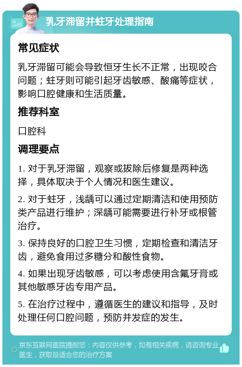 乳牙滞留并蛀牙处理指南 常见症状 乳牙滞留可能会导致恒牙生长不正常，出现咬合问题；蛀牙则可能引起牙齿敏感、酸痛等症状，影响口腔健康和生活质量。 推荐科室 口腔科 调理要点 1. 对于乳牙滞留，观察或拔除后修复是两种选择，具体取决于个人情况和医生建议。 2. 对于蛀牙，浅龋可以通过定期清洁和使用预防类产品进行维护；深龋可能需要进行补牙或根管治疗。 3. 保持良好的口腔卫生习惯，定期检查和清洁牙齿，避免食用过多糖分和酸性食物。 4. 如果出现牙齿敏感，可以考虑使用含氟牙膏或其他敏感牙齿专用产品。 5. 在治疗过程中，遵循医生的建议和指导，及时处理任何口腔问题，预防并发症的发生。