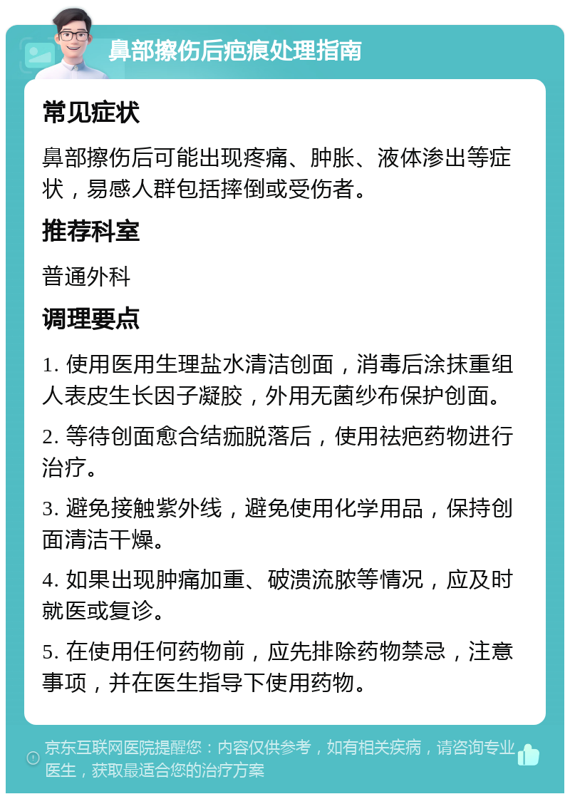 鼻部擦伤后疤痕处理指南 常见症状 鼻部擦伤后可能出现疼痛、肿胀、液体渗出等症状，易感人群包括摔倒或受伤者。 推荐科室 普通外科 调理要点 1. 使用医用生理盐水清洁创面，消毒后涂抹重组人表皮生长因子凝胶，外用无菌纱布保护创面。 2. 等待创面愈合结痂脱落后，使用祛疤药物进行治疗。 3. 避免接触紫外线，避免使用化学用品，保持创面清洁干燥。 4. 如果出现肿痛加重、破溃流脓等情况，应及时就医或复诊。 5. 在使用任何药物前，应先排除药物禁忌，注意事项，并在医生指导下使用药物。