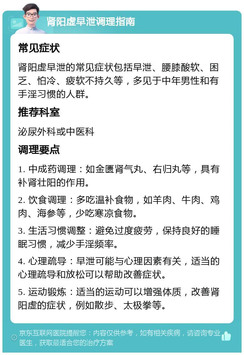 肾阳虚早泄调理指南 常见症状 肾阳虚早泄的常见症状包括早泄、腰膝酸软、困乏、怕冷、疲软不持久等，多见于中年男性和有手淫习惯的人群。 推荐科室 泌尿外科或中医科 调理要点 1. 中成药调理：如金匮肾气丸、右归丸等，具有补肾壮阳的作用。 2. 饮食调理：多吃温补食物，如羊肉、牛肉、鸡肉、海参等，少吃寒凉食物。 3. 生活习惯调整：避免过度疲劳，保持良好的睡眠习惯，减少手淫频率。 4. 心理疏导：早泄可能与心理因素有关，适当的心理疏导和放松可以帮助改善症状。 5. 运动锻炼：适当的运动可以增强体质，改善肾阳虚的症状，例如散步、太极拳等。