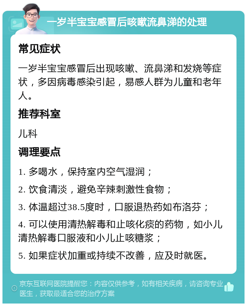 一岁半宝宝感冒后咳嗽流鼻涕的处理 常见症状 一岁半宝宝感冒后出现咳嗽、流鼻涕和发烧等症状，多因病毒感染引起，易感人群为儿童和老年人。 推荐科室 儿科 调理要点 1. 多喝水，保持室内空气湿润； 2. 饮食清淡，避免辛辣刺激性食物； 3. 体温超过38.5度时，口服退热药如布洛芬； 4. 可以使用清热解毒和止咳化痰的药物，如小儿清热解毒口服液和小儿止咳糖浆； 5. 如果症状加重或持续不改善，应及时就医。