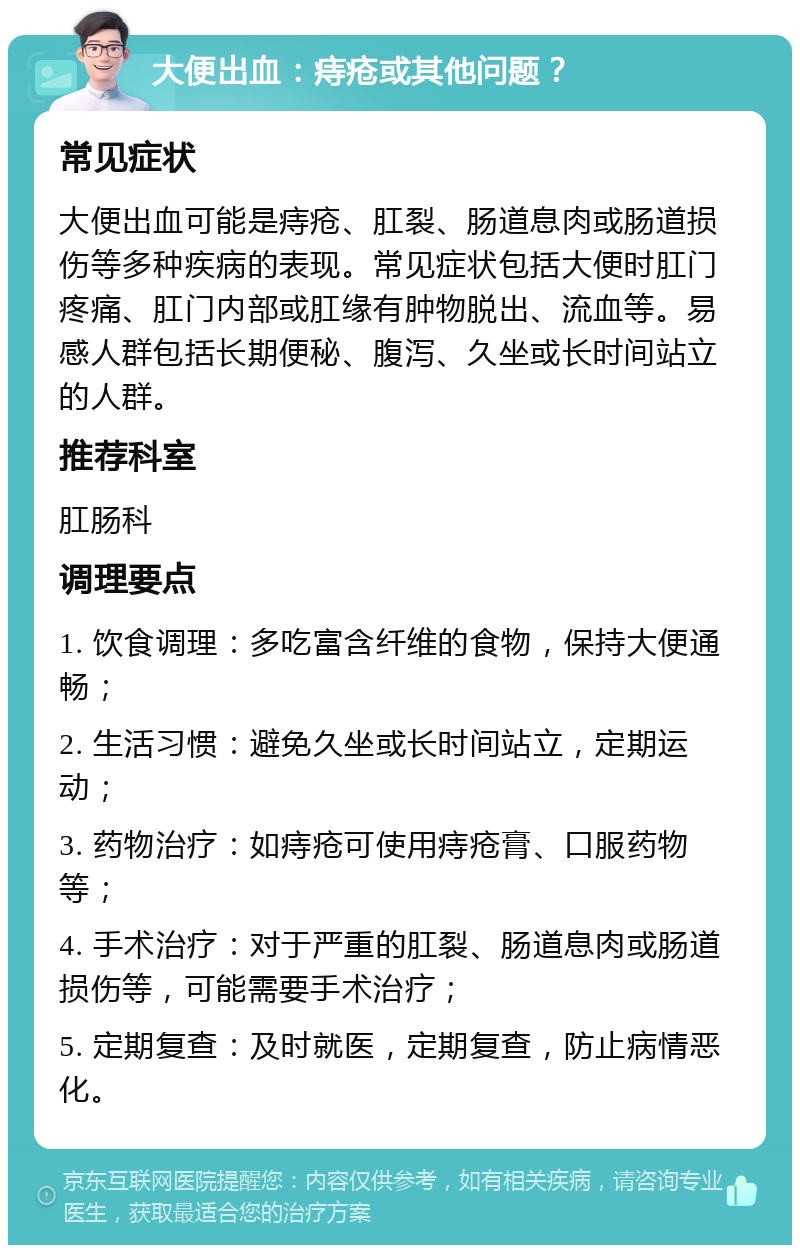 大便出血：痔疮或其他问题？ 常见症状 大便出血可能是痔疮、肛裂、肠道息肉或肠道损伤等多种疾病的表现。常见症状包括大便时肛门疼痛、肛门内部或肛缘有肿物脱出、流血等。易感人群包括长期便秘、腹泻、久坐或长时间站立的人群。 推荐科室 肛肠科 调理要点 1. 饮食调理：多吃富含纤维的食物，保持大便通畅； 2. 生活习惯：避免久坐或长时间站立，定期运动； 3. 药物治疗：如痔疮可使用痔疮膏、口服药物等； 4. 手术治疗：对于严重的肛裂、肠道息肉或肠道损伤等，可能需要手术治疗； 5. 定期复查：及时就医，定期复查，防止病情恶化。