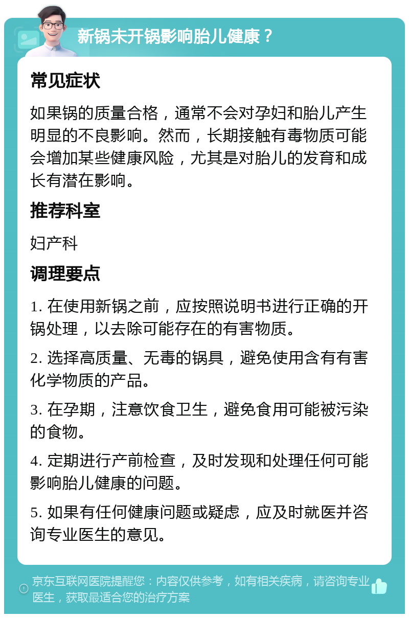 新锅未开锅影响胎儿健康？ 常见症状 如果锅的质量合格，通常不会对孕妇和胎儿产生明显的不良影响。然而，长期接触有毒物质可能会增加某些健康风险，尤其是对胎儿的发育和成长有潜在影响。 推荐科室 妇产科 调理要点 1. 在使用新锅之前，应按照说明书进行正确的开锅处理，以去除可能存在的有害物质。 2. 选择高质量、无毒的锅具，避免使用含有有害化学物质的产品。 3. 在孕期，注意饮食卫生，避免食用可能被污染的食物。 4. 定期进行产前检查，及时发现和处理任何可能影响胎儿健康的问题。 5. 如果有任何健康问题或疑虑，应及时就医并咨询专业医生的意见。