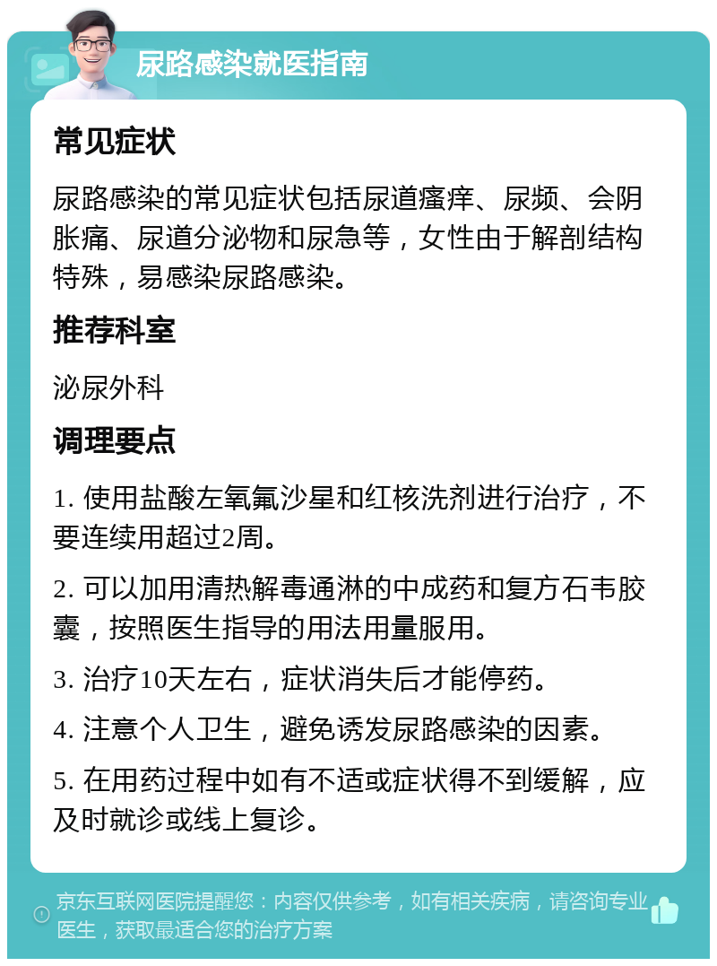 尿路感染就医指南 常见症状 尿路感染的常见症状包括尿道瘙痒、尿频、会阴胀痛、尿道分泌物和尿急等，女性由于解剖结构特殊，易感染尿路感染。 推荐科室 泌尿外科 调理要点 1. 使用盐酸左氧氟沙星和红核洗剂进行治疗，不要连续用超过2周。 2. 可以加用清热解毒通淋的中成药和复方石韦胶囊，按照医生指导的用法用量服用。 3. 治疗10天左右，症状消失后才能停药。 4. 注意个人卫生，避免诱发尿路感染的因素。 5. 在用药过程中如有不适或症状得不到缓解，应及时就诊或线上复诊。