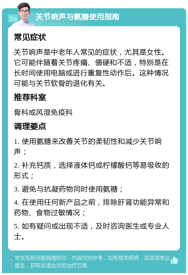 关节响声与氨糖使用指南 常见症状 关节响声是中老年人常见的症状，尤其是女性。它可能伴随着关节疼痛、僵硬和不适，特别是在长时间使用电脑或进行重复性动作后。这种情况可能与关节软骨的退化有关。 推荐科室 骨科或风湿免疫科 调理要点 1. 使用氨糖来改善关节的柔韧性和减少关节响声； 2. 补充钙质，选择液体钙或柠檬酸钙等易吸收的形式； 3. 避免与抗凝药物同时使用氨糖； 4. 在使用任何新产品之前，排除肝肾功能异常和药物、食物过敏情况； 5. 如有疑问或出现不适，及时咨询医生或专业人士。