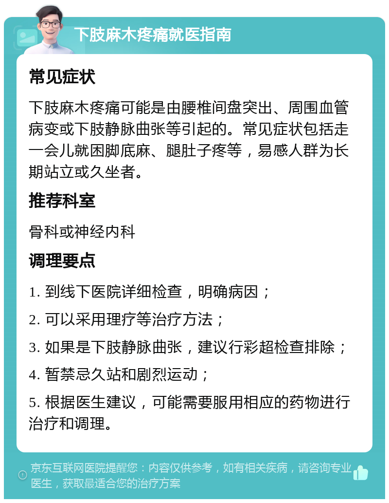 下肢麻木疼痛就医指南 常见症状 下肢麻木疼痛可能是由腰椎间盘突出、周围血管病变或下肢静脉曲张等引起的。常见症状包括走一会儿就困脚底麻、腿肚子疼等，易感人群为长期站立或久坐者。 推荐科室 骨科或神经内科 调理要点 1. 到线下医院详细检查，明确病因； 2. 可以采用理疗等治疗方法； 3. 如果是下肢静脉曲张，建议行彩超检查排除； 4. 暂禁忌久站和剧烈运动； 5. 根据医生建议，可能需要服用相应的药物进行治疗和调理。