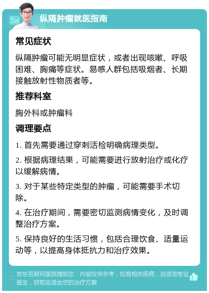 纵隔肿瘤就医指南 常见症状 纵隔肿瘤可能无明显症状，或者出现咳嗽、呼吸困难、胸痛等症状。易感人群包括吸烟者、长期接触放射性物质者等。 推荐科室 胸外科或肿瘤科 调理要点 1. 首先需要通过穿刺活检明确病理类型。 2. 根据病理结果，可能需要进行放射治疗或化疗以缓解病情。 3. 对于某些特定类型的肿瘤，可能需要手术切除。 4. 在治疗期间，需要密切监测病情变化，及时调整治疗方案。 5. 保持良好的生活习惯，包括合理饮食、适量运动等，以提高身体抵抗力和治疗效果。