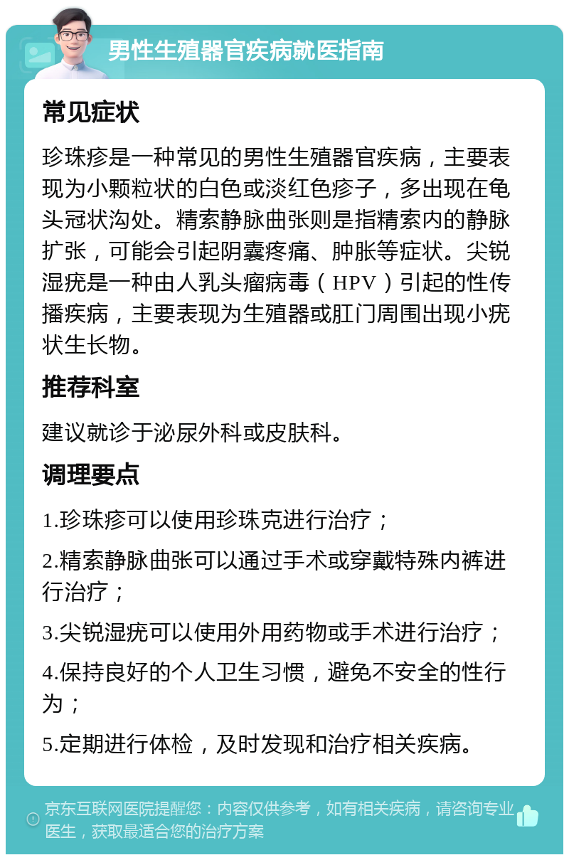 男性生殖器官疾病就医指南 常见症状 珍珠疹是一种常见的男性生殖器官疾病，主要表现为小颗粒状的白色或淡红色疹子，多出现在龟头冠状沟处。精索静脉曲张则是指精索内的静脉扩张，可能会引起阴囊疼痛、肿胀等症状。尖锐湿疣是一种由人乳头瘤病毒（HPV）引起的性传播疾病，主要表现为生殖器或肛门周围出现小疣状生长物。 推荐科室 建议就诊于泌尿外科或皮肤科。 调理要点 1.珍珠疹可以使用珍珠克进行治疗； 2.精索静脉曲张可以通过手术或穿戴特殊内裤进行治疗； 3.尖锐湿疣可以使用外用药物或手术进行治疗； 4.保持良好的个人卫生习惯，避免不安全的性行为； 5.定期进行体检，及时发现和治疗相关疾病。