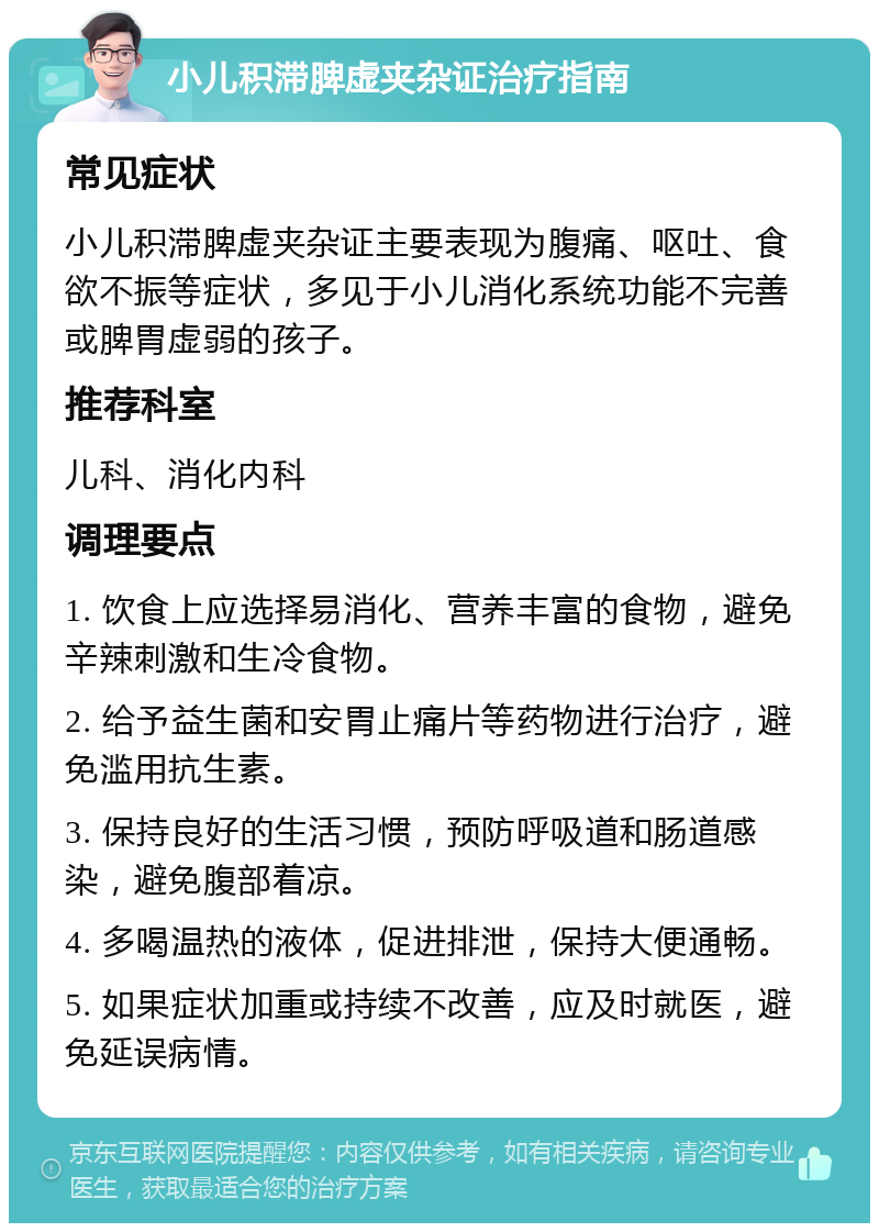 小儿积滞脾虚夹杂证治疗指南 常见症状 小儿积滞脾虚夹杂证主要表现为腹痛、呕吐、食欲不振等症状，多见于小儿消化系统功能不完善或脾胃虚弱的孩子。 推荐科室 儿科、消化内科 调理要点 1. 饮食上应选择易消化、营养丰富的食物，避免辛辣刺激和生冷食物。 2. 给予益生菌和安胃止痛片等药物进行治疗，避免滥用抗生素。 3. 保持良好的生活习惯，预防呼吸道和肠道感染，避免腹部着凉。 4. 多喝温热的液体，促进排泄，保持大便通畅。 5. 如果症状加重或持续不改善，应及时就医，避免延误病情。