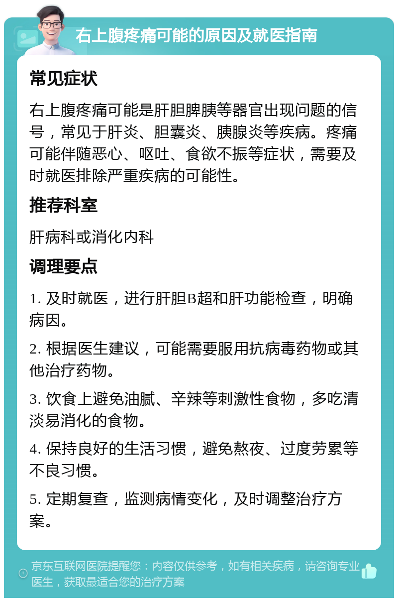 右上腹疼痛可能的原因及就医指南 常见症状 右上腹疼痛可能是肝胆脾胰等器官出现问题的信号，常见于肝炎、胆囊炎、胰腺炎等疾病。疼痛可能伴随恶心、呕吐、食欲不振等症状，需要及时就医排除严重疾病的可能性。 推荐科室 肝病科或消化内科 调理要点 1. 及时就医，进行肝胆B超和肝功能检查，明确病因。 2. 根据医生建议，可能需要服用抗病毒药物或其他治疗药物。 3. 饮食上避免油腻、辛辣等刺激性食物，多吃清淡易消化的食物。 4. 保持良好的生活习惯，避免熬夜、过度劳累等不良习惯。 5. 定期复查，监测病情变化，及时调整治疗方案。