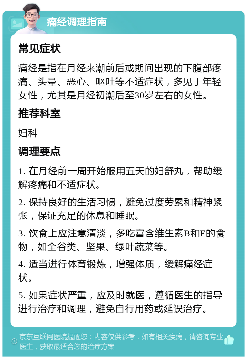 痛经调理指南 常见症状 痛经是指在月经来潮前后或期间出现的下腹部疼痛、头晕、恶心、呕吐等不适症状，多见于年轻女性，尤其是月经初潮后至30岁左右的女性。 推荐科室 妇科 调理要点 1. 在月经前一周开始服用五天的妇舒丸，帮助缓解疼痛和不适症状。 2. 保持良好的生活习惯，避免过度劳累和精神紧张，保证充足的休息和睡眠。 3. 饮食上应注意清淡，多吃富含维生素B和E的食物，如全谷类、坚果、绿叶蔬菜等。 4. 适当进行体育锻炼，增强体质，缓解痛经症状。 5. 如果症状严重，应及时就医，遵循医生的指导进行治疗和调理，避免自行用药或延误治疗。