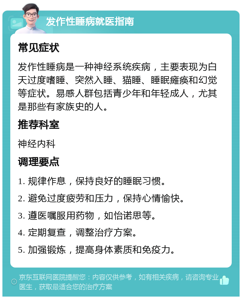 发作性睡病就医指南 常见症状 发作性睡病是一种神经系统疾病，主要表现为白天过度嗜睡、突然入睡、猫睡、睡眠瘫痪和幻觉等症状。易感人群包括青少年和年轻成人，尤其是那些有家族史的人。 推荐科室 神经内科 调理要点 1. 规律作息，保持良好的睡眠习惯。 2. 避免过度疲劳和压力，保持心情愉快。 3. 遵医嘱服用药物，如怡诺思等。 4. 定期复查，调整治疗方案。 5. 加强锻炼，提高身体素质和免疫力。