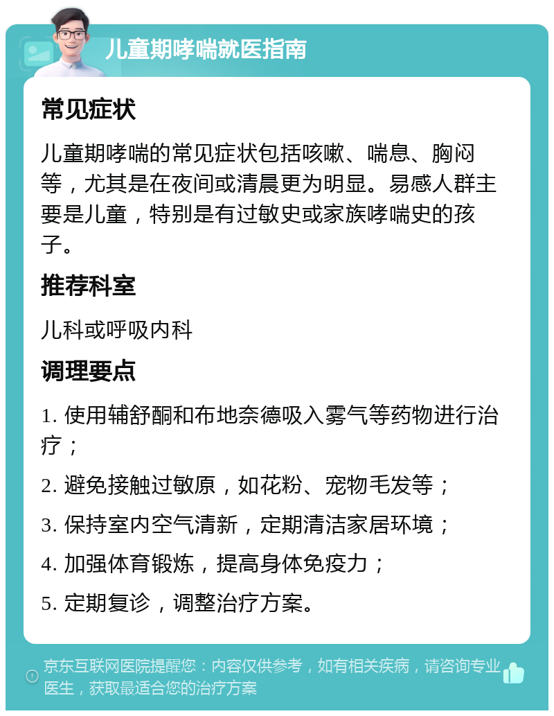 儿童期哮喘就医指南 常见症状 儿童期哮喘的常见症状包括咳嗽、喘息、胸闷等，尤其是在夜间或清晨更为明显。易感人群主要是儿童，特别是有过敏史或家族哮喘史的孩子。 推荐科室 儿科或呼吸内科 调理要点 1. 使用辅舒酮和布地奈德吸入雾气等药物进行治疗； 2. 避免接触过敏原，如花粉、宠物毛发等； 3. 保持室内空气清新，定期清洁家居环境； 4. 加强体育锻炼，提高身体免疫力； 5. 定期复诊，调整治疗方案。