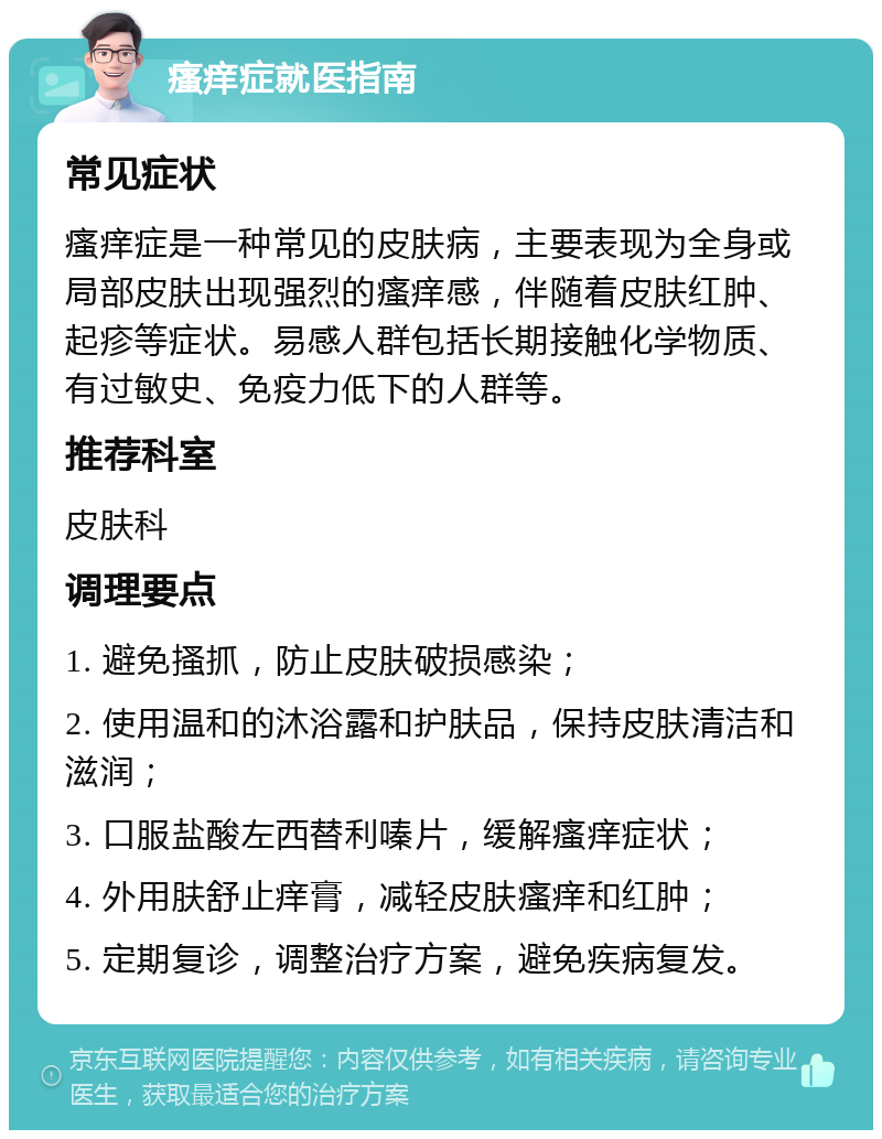 瘙痒症就医指南 常见症状 瘙痒症是一种常见的皮肤病，主要表现为全身或局部皮肤出现强烈的瘙痒感，伴随着皮肤红肿、起疹等症状。易感人群包括长期接触化学物质、有过敏史、免疫力低下的人群等。 推荐科室 皮肤科 调理要点 1. 避免搔抓，防止皮肤破损感染； 2. 使用温和的沐浴露和护肤品，保持皮肤清洁和滋润； 3. 口服盐酸左西替利嗪片，缓解瘙痒症状； 4. 外用肤舒止痒膏，减轻皮肤瘙痒和红肿； 5. 定期复诊，调整治疗方案，避免疾病复发。