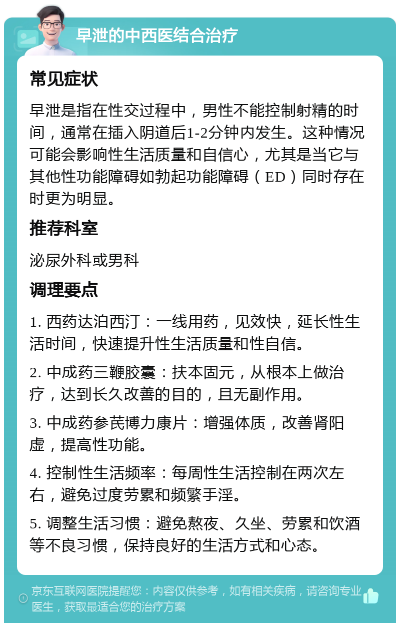 早泄的中西医结合治疗 常见症状 早泄是指在性交过程中，男性不能控制射精的时间，通常在插入阴道后1-2分钟内发生。这种情况可能会影响性生活质量和自信心，尤其是当它与其他性功能障碍如勃起功能障碍（ED）同时存在时更为明显。 推荐科室 泌尿外科或男科 调理要点 1. 西药达泊西汀：一线用药，见效快，延长性生活时间，快速提升性生活质量和性自信。 2. 中成药三鞭胶囊：扶本固元，从根本上做治疗，达到长久改善的目的，且无副作用。 3. 中成药参芪博力康片：增强体质，改善肾阳虚，提高性功能。 4. 控制性生活频率：每周性生活控制在两次左右，避免过度劳累和频繁手淫。 5. 调整生活习惯：避免熬夜、久坐、劳累和饮酒等不良习惯，保持良好的生活方式和心态。