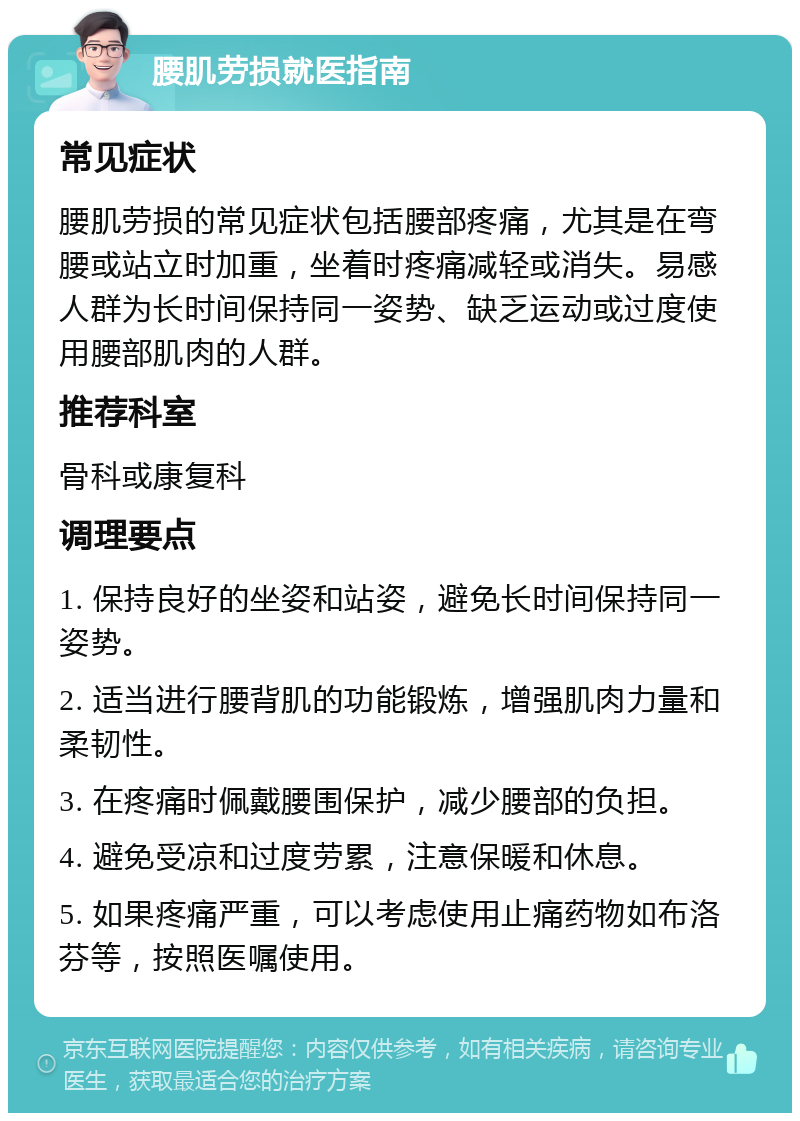 腰肌劳损就医指南 常见症状 腰肌劳损的常见症状包括腰部疼痛，尤其是在弯腰或站立时加重，坐着时疼痛减轻或消失。易感人群为长时间保持同一姿势、缺乏运动或过度使用腰部肌肉的人群。 推荐科室 骨科或康复科 调理要点 1. 保持良好的坐姿和站姿，避免长时间保持同一姿势。 2. 适当进行腰背肌的功能锻炼，增强肌肉力量和柔韧性。 3. 在疼痛时佩戴腰围保护，减少腰部的负担。 4. 避免受凉和过度劳累，注意保暖和休息。 5. 如果疼痛严重，可以考虑使用止痛药物如布洛芬等，按照医嘱使用。