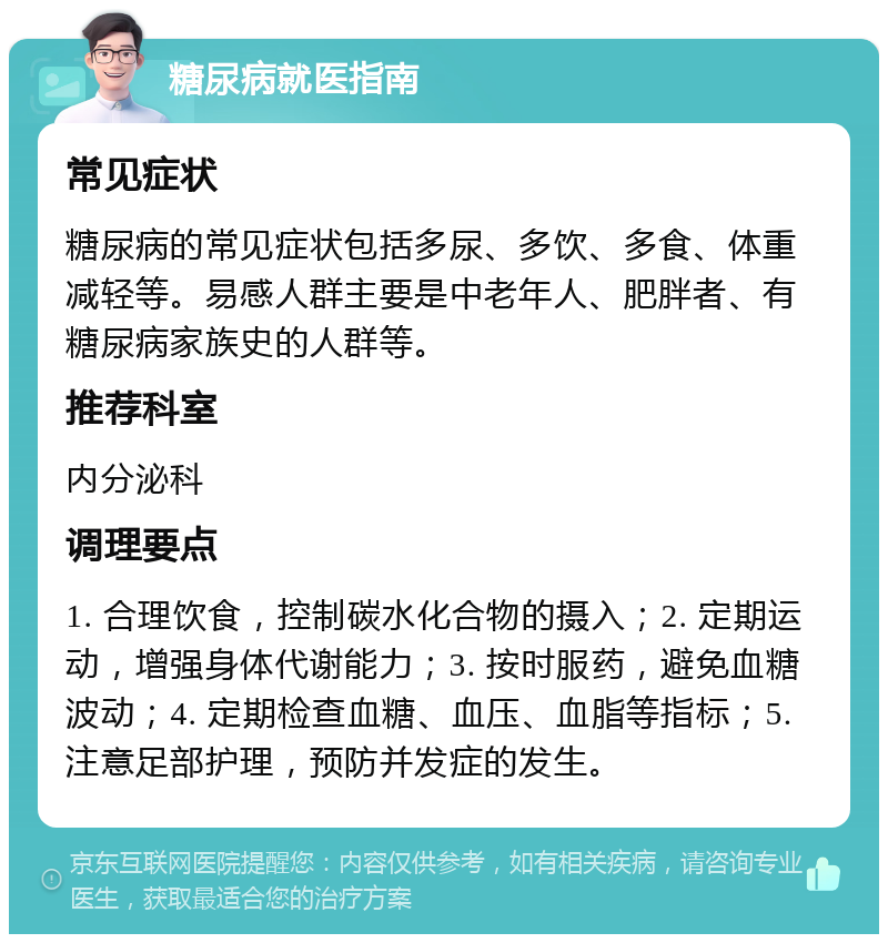 糖尿病就医指南 常见症状 糖尿病的常见症状包括多尿、多饮、多食、体重减轻等。易感人群主要是中老年人、肥胖者、有糖尿病家族史的人群等。 推荐科室 内分泌科 调理要点 1. 合理饮食，控制碳水化合物的摄入；2. 定期运动，增强身体代谢能力；3. 按时服药，避免血糖波动；4. 定期检查血糖、血压、血脂等指标；5. 注意足部护理，预防并发症的发生。