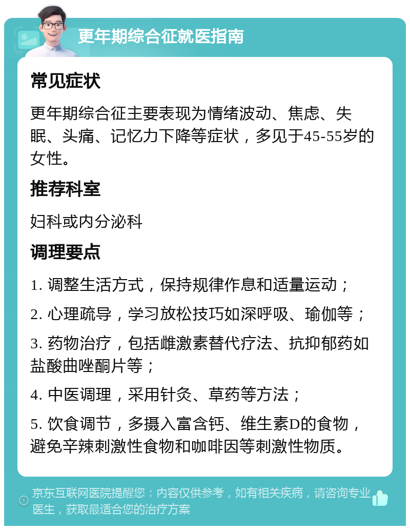 更年期综合征就医指南 常见症状 更年期综合征主要表现为情绪波动、焦虑、失眠、头痛、记忆力下降等症状，多见于45-55岁的女性。 推荐科室 妇科或内分泌科 调理要点 1. 调整生活方式，保持规律作息和适量运动； 2. 心理疏导，学习放松技巧如深呼吸、瑜伽等； 3. 药物治疗，包括雌激素替代疗法、抗抑郁药如盐酸曲唑酮片等； 4. 中医调理，采用针灸、草药等方法； 5. 饮食调节，多摄入富含钙、维生素D的食物，避免辛辣刺激性食物和咖啡因等刺激性物质。